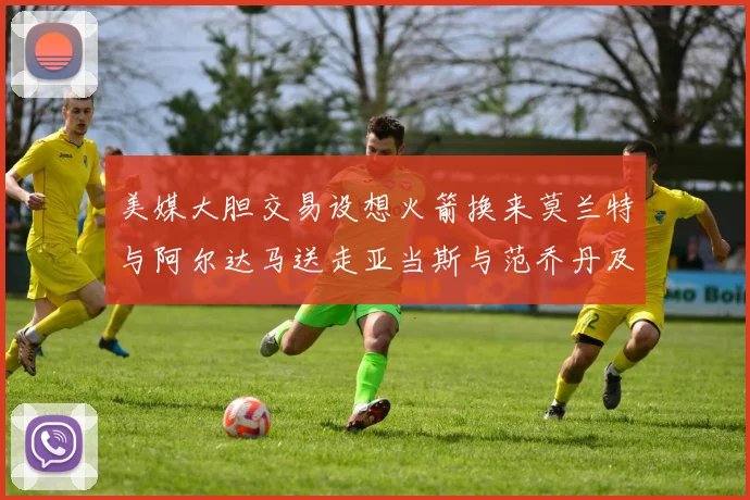 美媒大胆交易设想火箭换来莫兰特与阿尔达马送走亚当斯与范乔丹及两个选秀权