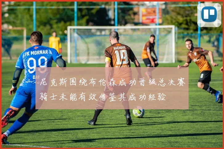 尼克斯围绕布伦森成功晋级总决赛骑士未能有效借鉴其成功经验