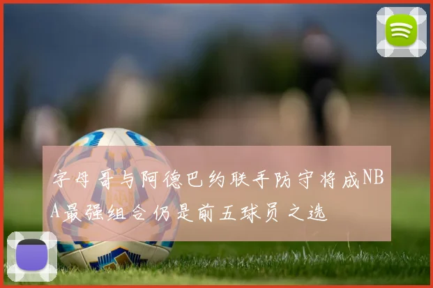 字母哥与阿德巴约联手防守将成NBA最强组合仍是前五球员之选