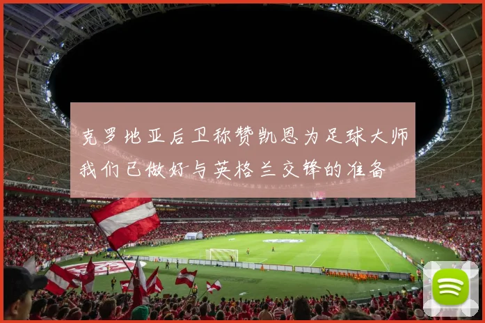 克罗地亚后卫称赞凯恩为足球大师我们已做好与英格兰交锋的准备