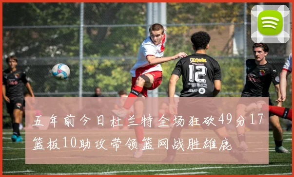 五年前今日杜兰特全场狂砍49分17篮板10助攻带领篮网战胜雄鹿