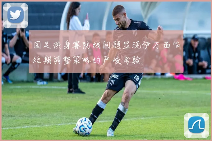 国足热身赛防线问题显现伊万面临短期调整策略的严峻考验