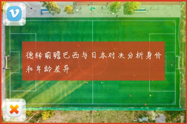 德转前瞻巴西与日本对决分析身价和年龄差异