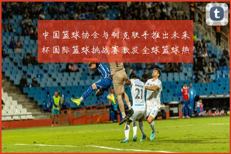 中国篮球协会与耐克联手推出未来杯国际篮球挑战赛激发全球篮球热情