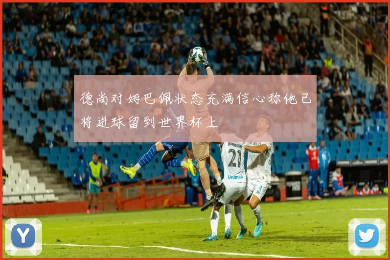德尚对姆巴佩状态充满信心称他已将进球留到世界杯上