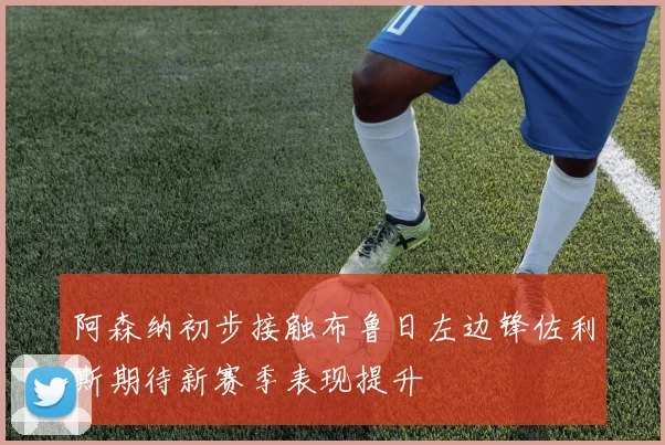 阿森纳初步接触布鲁日左边锋佐利斯期待新赛季表现提升