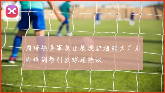 周琦热身赛复出展现护框能力广东内线调整引发球迷热议