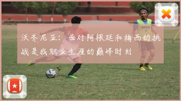 沃齐尼亚：面对阿根廷和梅西的挑战是我职业生涯的巅峰时刻