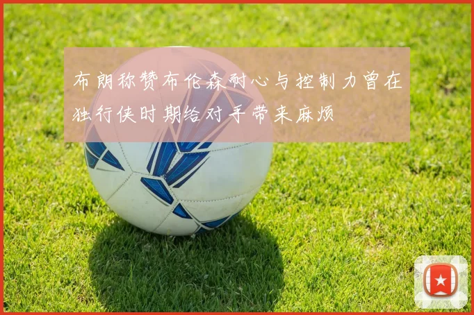 布朗称赞布伦森耐心与控制力曾在独行侠时期给对手带来麻烦