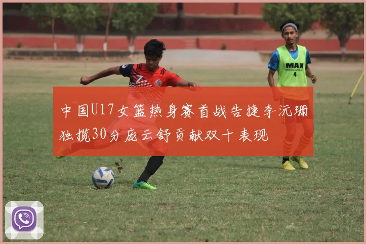 中国U17女篮热身赛首战告捷李沅珊独揽30分庞云舒贡献双十表现